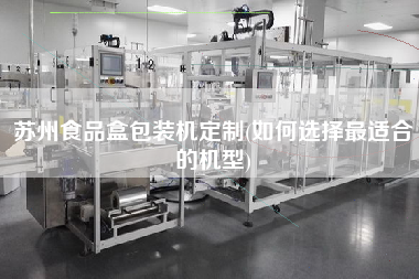 苏州食品盒包装机定制(如何选择z适合的机型) 苏州食品盒包装机定制(如何选择z适合的机型)