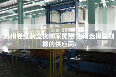苏州卷纸装盒机哪家优惠(如何选择更划算的供应商)