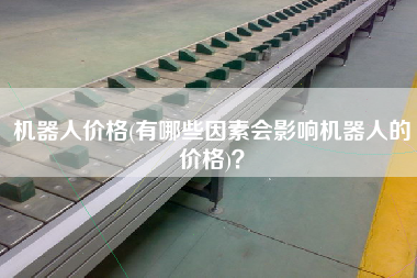机器人价格(有哪些因素会影响机器人的价格)
