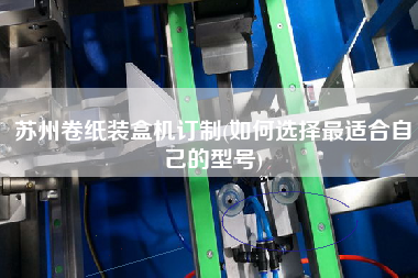苏州卷纸装盒机订制(如何选择更适合自己的型号)