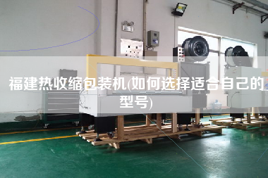 福建热收缩包装机(如何选择适合自己的型号)